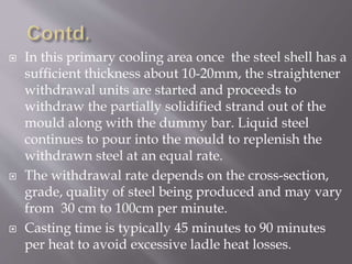  In this primary cooling area once the steel shell has a
sufficient thickness about 10-20mm, the straightener
withdrawal units are started and proceeds to
withdraw the partially solidified strand out of the
mould along with the dummy bar. Liquid steel
continues to pour into the mould to replenish the
withdrawn steel at an equal rate.
 The withdrawal rate depends on the cross-section,
grade, quality of steel being produced and may vary
from 30 cm to 100cm per minute.
 Casting time is typically 45 minutes to 90 minutes
per heat to avoid excessive ladle heat losses.
 