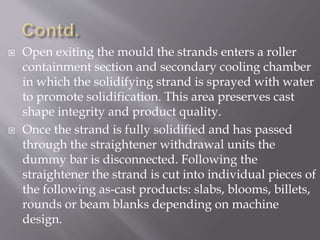  Open exiting the mould the strands enters a roller
containment section and secondary cooling chamber
in which the solidifying strand is sprayed with water
to promote solidification. This area preserves cast
shape integrity and product quality.
 Once the strand is fully solidified and has passed
through the straightener withdrawal units the
dummy bar is disconnected. Following the
straightener the strand is cut into individual pieces of
the following as-cast products: slabs, blooms, billets,
rounds or beam blanks depending on machine
design.
 