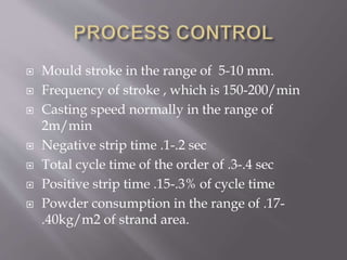  Mould stroke in the range of 5-10 mm.
 Frequency of stroke , which is 150-200/min
 Casting speed normally in the range of
2m/min
 Negative strip time .1-.2 sec
 Total cycle time of the order of .3-.4 sec
 Positive strip time .15-.3% of cycle time
 Powder consumption in the range of .17-
.40kg/m2 of strand area.
 