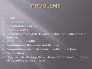  Break out
 Edge cracks
 Longitudinal cracks
 Primary scales
 Random surface defects arising due to fluctuations of
surfaces
 Variations in width
 Non-uniform thickness and flatness
 Non-uniform microstructure in either direction
 Segregation
 Slag particle sticking the surface- entrapment of lubricant
slag particle at the surface.
 
