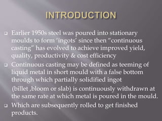  Earlier 1950s steel was poured into stationary
moulds to form ‘ingots’ since then “continuous
casting” has evolved to achieve improved yield,
quality, productivity & cost efficiency
 Continuous casting may be defined as teeming of
liquid metal in short mould with a false bottom
through which partially solidified ingot
(billet ,bloom or slab) is continuously withdrawn at
the same rate at which metal is poured in the mould.
 Which are subsequently rolled to get finished
products.
 