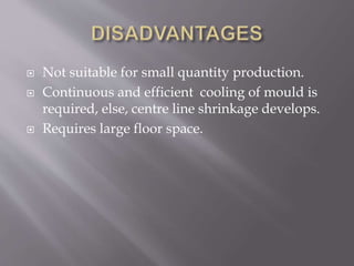  Not suitable for small quantity production.
 Continuous and efficient cooling of mould is
required, else, centre line shrinkage develops.
 Requires large floor space.
 