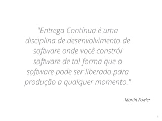 8
"Entrega Contínua é uma
disciplina de desenvolvimento de
software onde você constrói
software de tal forma que o
software pode ser liberado para
produção a qualquer momento."
Martin Fowler
 