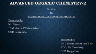 ADVANCED ORGANIC CHEMISTRY-2
Seminar
On
CONTINUOUS FLOW REACTIONS/CHEMISTRY
Presented by:
Mr. Gagan S
1st M-pharm, Ph’ chemistry.
GCP, Bengaluru.
Presented to:
Dr. Chandrashekar javali sir
HOD, Ph’ Chemistry
GCP, Bengaluru.
 
