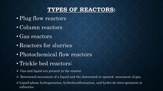 TYPES OF REACTORS:
• Plug flow reactors
• Column reactors
• Gas reactors
• Reactors for slurries
• Photochemical flow reactors
• Trickle bed reactors:
 Gas and liquid are present in the reactor.
 Downward movement of a liquid and the downward or upward movement of gas.
 Liquid-phase hydrogenation, hydrodesulfurization, and hydro-de-nitro-genation in
refineries
 