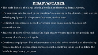 DISADVANTAGES:
• The main issue is the large existing batch manufacturing infrastructure.
• If a company gets trapped in the question ‘use existing or build new?. It will use the
existing equipment in the present business environment.
• Dedicated equipment is needed for precise continuous dosing (e.g. pumps),
connections, etc.
• Scale up of micro effects such as the high area to volume ratio is not possible and
economy of scale may not apply.
• Continuous equipment like microreactors are added when needed, and the existing
vessels modified to serve other purposes, such as hold-up tanks used to define the
batch for regulatory purposes.
 