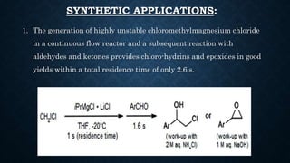 SYNTHETIC APPLICATIONS:
1. The generation of highly unstable chloromethylmagnesium chloride
in a continuous flow reactor and a subsequent reaction with
aldehydes and ketones provides chloro-hydrins and epoxides in good
yields within a total residence time of only 2.6 s.
 