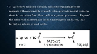 • 3. A selective acylation of readily accessible organomagnesium
reagents with commercially available esters proceeds in short residence
times in continuous flow. Flow conditions prevent premature collapse of
the hemiacetal intermediates despite noncryogenic conditions, thus
furnishing ketones in good yields.
 