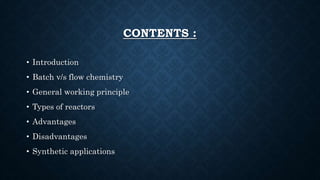CONTENTS :
• Introduction
• Batch v/s flow chemistry
• General working principle
• Types of reactors
• Advantages
• Disadvantages
• Synthetic applications
 
