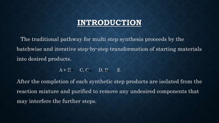 INTRODUCTION
The traditional pathway for multi step synthesis proceeds by the
batchwise and iterative step-by-step transformation of starting materials
into desired products.
A + B C, C D, D E
After the completion of each synthetic step products are isolated from the
reaction mixture and purified to remove any undesired components that
may interfere the further steps.
 
