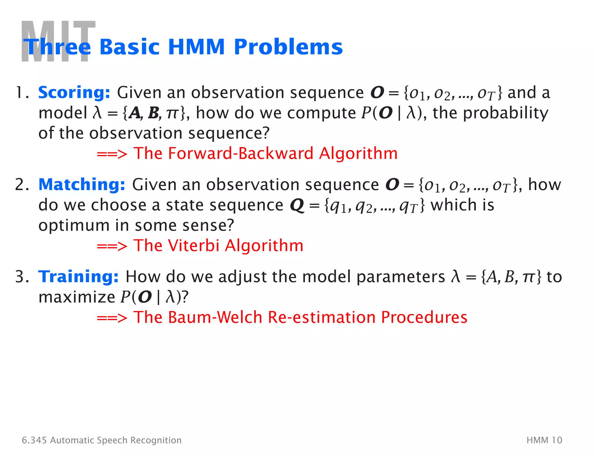 Three Basic HMM Problems
1.	 Scoring: Given an observation sequence O�= {o1, o2, ..., oT } and a
model λ = {A, B, π}, how do we compute P(O�| λ), the probability
of the observation sequence?
==> The Forward-Backward Algorithm
2.	 Matching: Given an observation sequence O�= {o1, o2, ..., oT }, how
do we choose a state sequence Q�= {q1, q2, ..., qT } which is
optimum in some sense?
==> The Viterbi Algorithm
3. Training: How do we adjust the model parameters λ = {A, B, π} to
maximize P(O�| λ)?
==> The Baum-Welch Re-estimation Procedures
6.345 Automatic Speech Recognition HMM 10
 