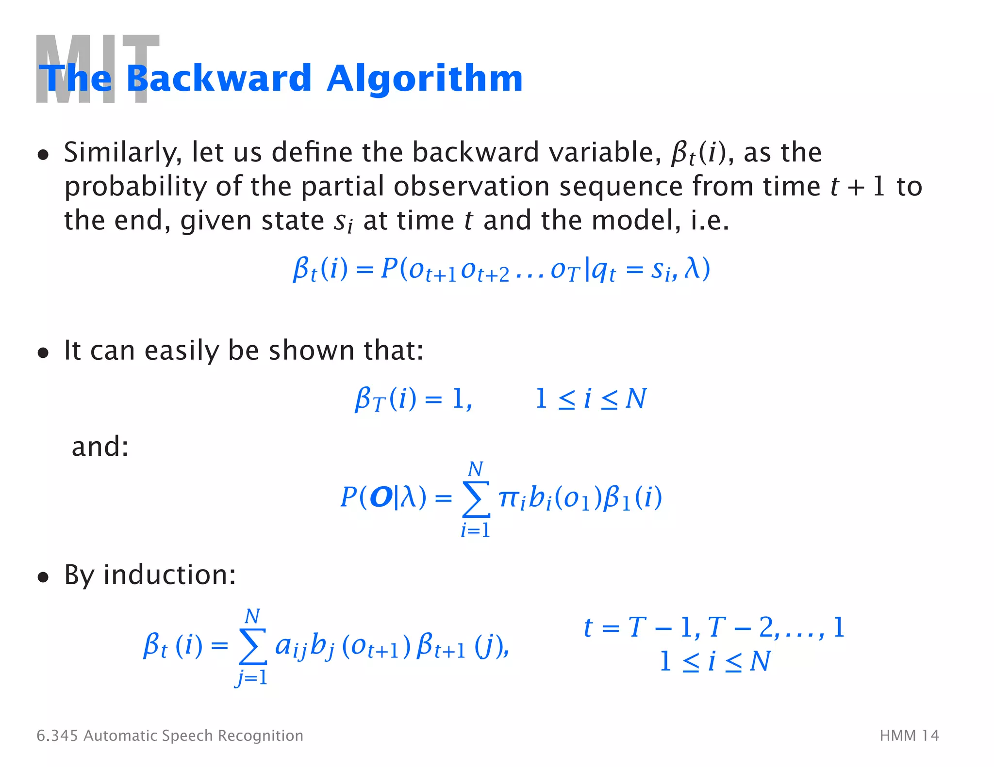 The Backward Algorithm
•	 Similarly, let us deﬁne the backward variable, βt(i), as the
probability of the partial observation sequence from time t + 1 to
the end, given state si at time t and the model, i.e.
βt(i) = P(ot+1ot+2 . . . oT |qt = si, λ)
• It can easily be shown that:
and:
• By induction:
N
�
βt (i) =
j=1
βT (i) = 1, 1 ≤ i ≤ N
N
�
P(O|λ) = πibi(o1)β1(i)
i=1
t = T − 1, T − 2, . . . , 1
aijbj (ot+1) βt+1 (j),
1 ≤ i ≤ N
6.345 Automatic Speech Recognition HMM 14
 