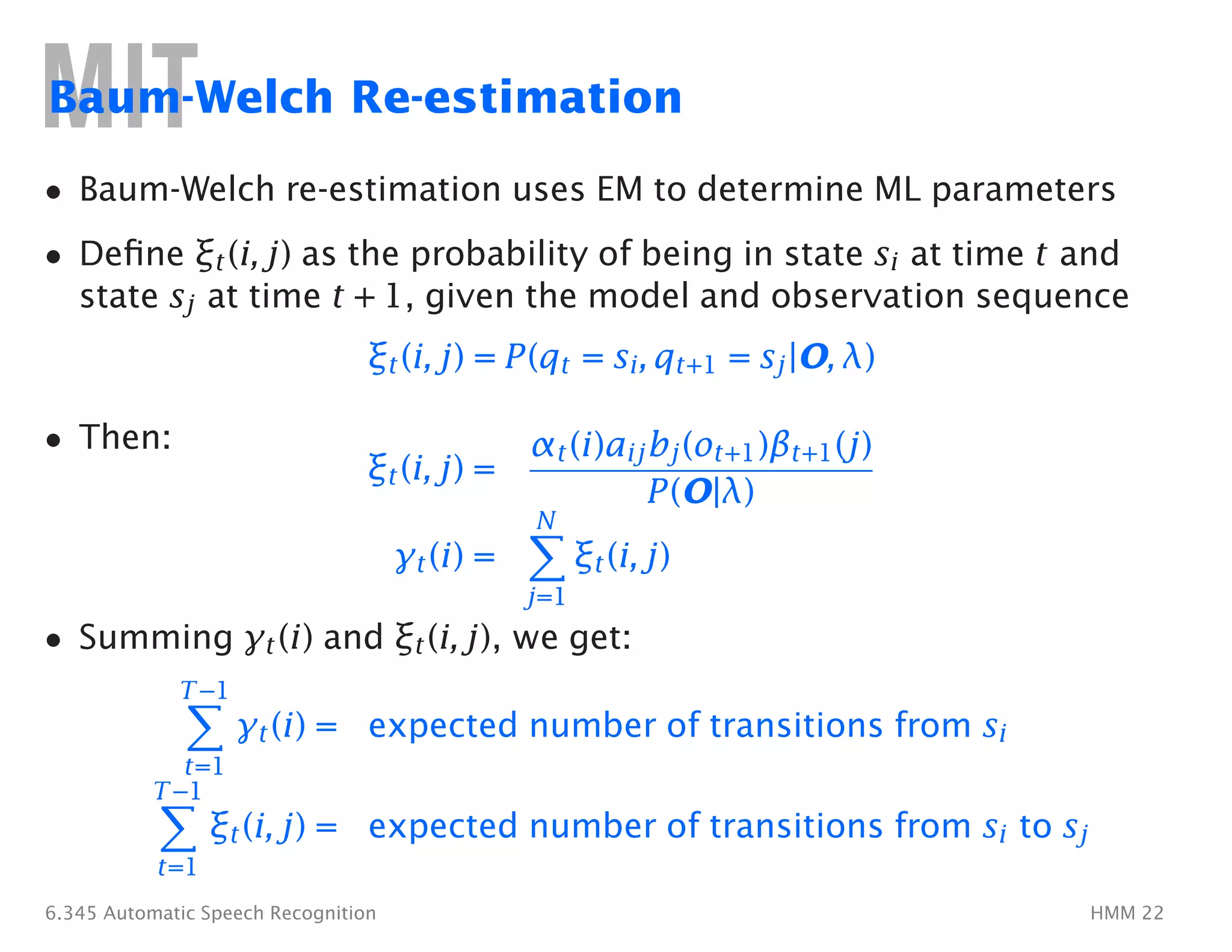 �
�
�
Baum-Welch Re-estimation
• Baum-Welch re-estimation uses EM to determine ML parameters
•	 Deﬁne ξt(i, j) as the probability of being in state si at time t and
state sj at time t + 1, given the model and observation sequence
ξt(i, j) = P(qt = si, qt+1 = sj|O, λ)
• Then:
ξt(i, j) =
αt(i)aijbj(ot+1)βt+1(j)
P(O|λ)
N
γt(i) = ξt(i, j)
j=1
• Summing γt(i) and ξt(i, j), we get:
T−1
γt(i) = expected number of transitions from si
t=1
T−1
ξt(i, j) = expected number of transitions from si to sj
t=1
6.345 Automatic Speech Recognition HMM 22
 