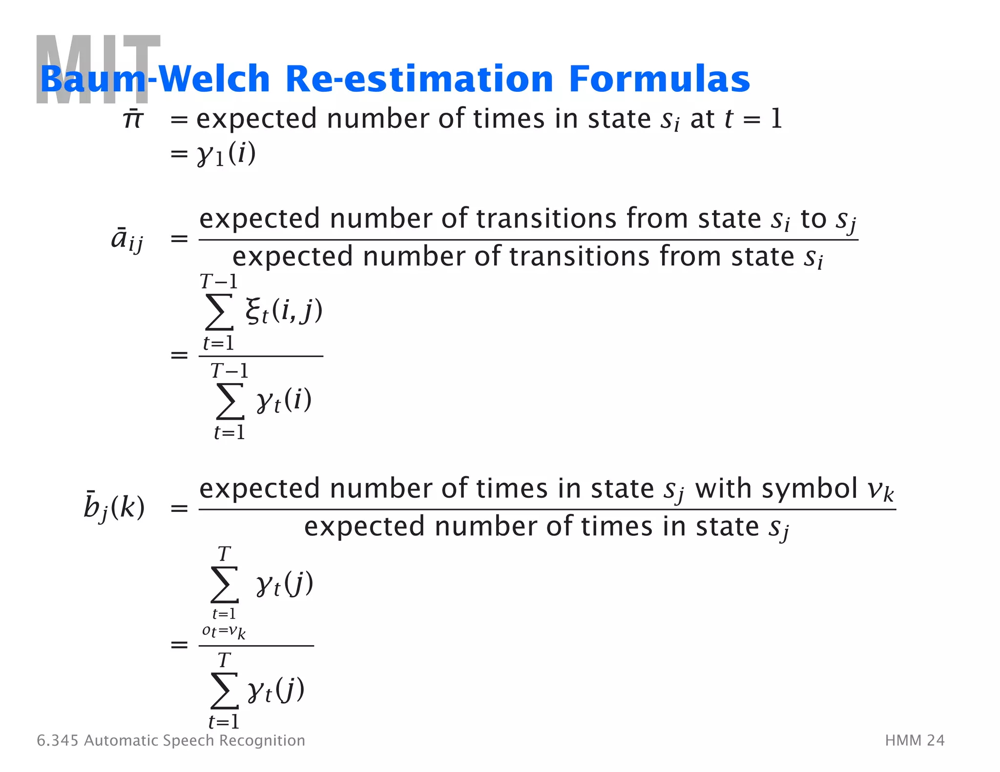 ¯
¯
¯
�
�
T
�
T
�
Baum-Welch Re-estimation Formulas
π =�expected number of times in state si at t = 1 �
=�γ1(i)�
aij =�
expected number of transitions from state si to sj
expected number of transitions from state si
T−1�
ξt(i, j)�
t=1
=�
T−1�
γt(i)�
t=1�
bj(k) = �
expected number of times in state sj with symbol vk
expected number of times in state sj
γt(j)�
t=1�
ot=vk
=�
γt(j)�
t=1�
6.345 Automatic Speech Recognition HMM 24
 