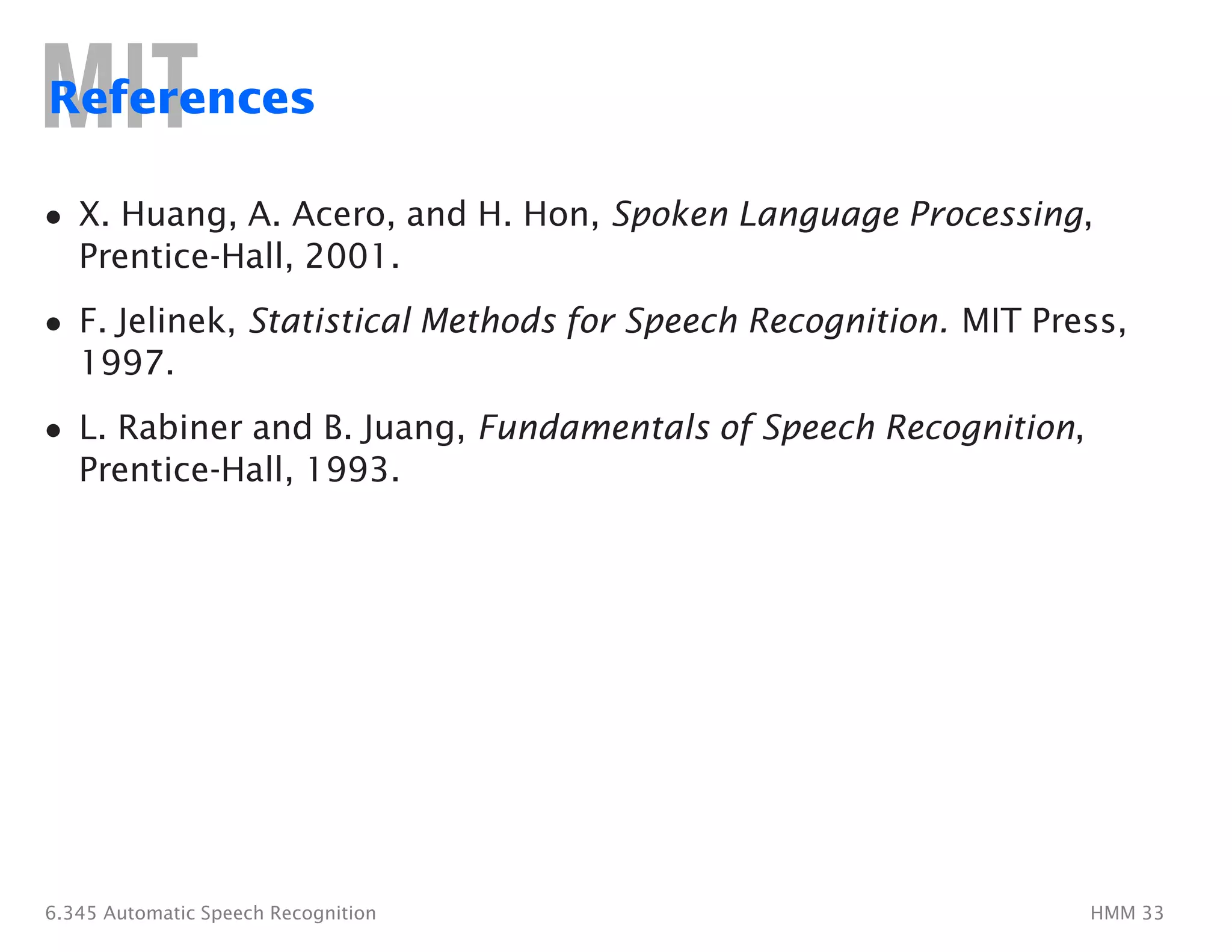 References
•	 X. Huang, A. Acero, and H. Hon, Spoken Language Processing,
Prentice-Hall, 2001.
•	 F. Jelinek, Statistical Methods for Speech Recognition. MIT Press,
1997.
•	 L. Rabiner and B. Juang, Fundamentals of Speech Recognition,
Prentice-Hall, 1993.
6.345 Automatic Speech Recognition HMM 33
 
