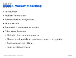 Hidden Markov Modelling
• Introduction
• Problem formulation
• Forward-Backward algorithm
• Viterbi search
• Baum-Welch parameter estimation
• Other considerations
– Multiple observation sequences
– Phone-based models for continuous speech recognition
– Continuous density HMMs
– Implementation issues
6.345 Automatic Speech Recognition HMM 1
Lecture # 10
Session 2003
 