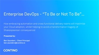 Enterprise DevOps - “To Be or Not To Be”...
How embracing automation and cross functional delivery teams will maximise
your Cloud adoption, whilst helping to avoid a transformation tragedy of
Shakespearean consequence!
Presented by:
Ben Saunders - Client Principal
ben.saunders@contino.io
 
