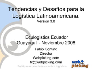 Tendencias y Desafíos para la Logística Latinoamericana. Versión 3.0  Eculogistics Ecuador Guayaquil - Noviembre 2008 Fabio Contino Director Webpicking.com [email_address] 