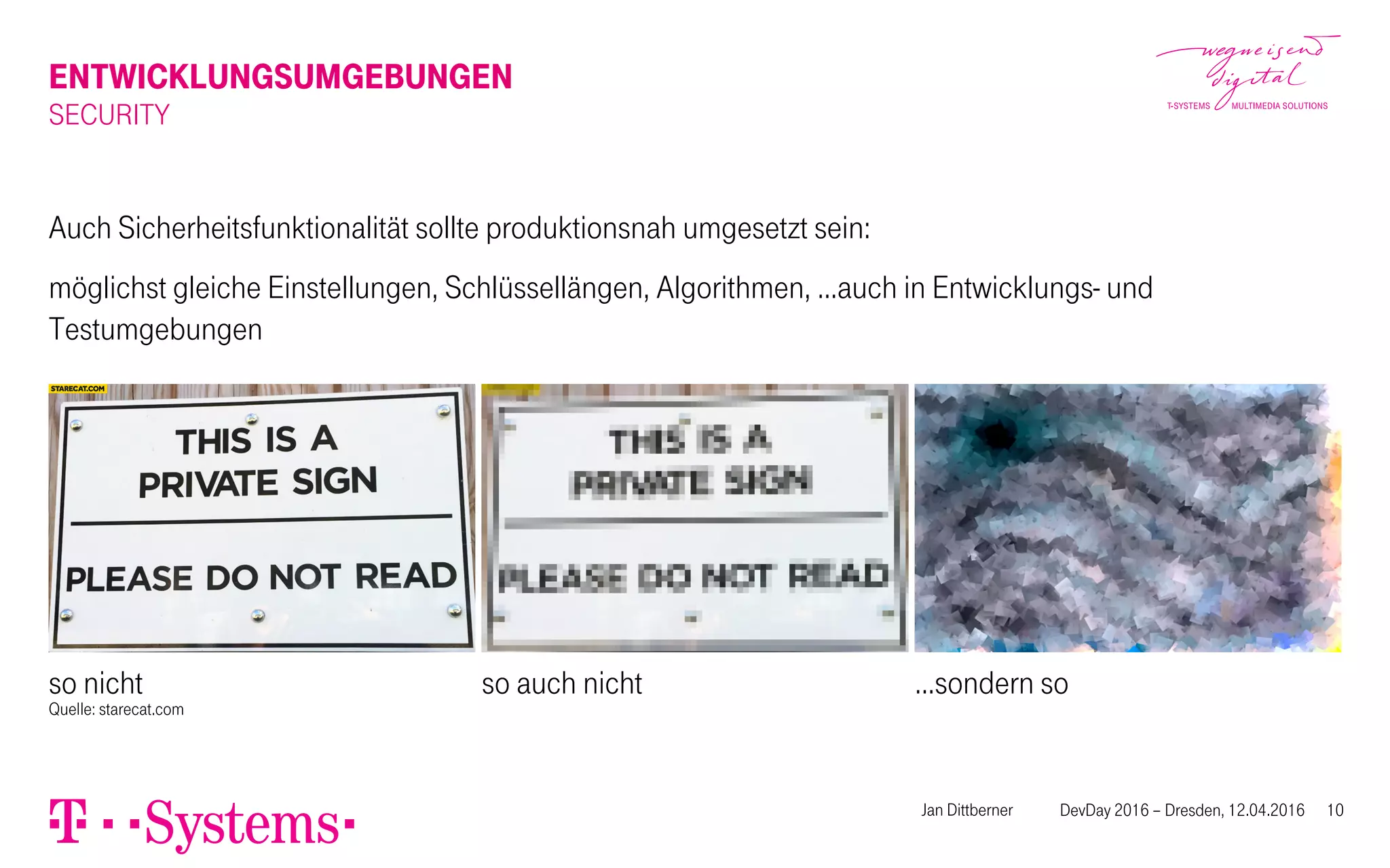 ENTWICKLUNGSUMGEBUNGEN
SECURITY
Auch Sicherheitsfunktionalität sollte produktionsnah umgesetzt sein:
möglichst gleiche Einstellungen, Schlüssellängen, Algorithmen, …auch in Entwicklungs- und
Testumgebungen
so nicht
Quelle: starecat.com
so auch nicht …sondern so
Jan Dittberner DevDay 2016 – Dresden, 12.04.2016 10
 