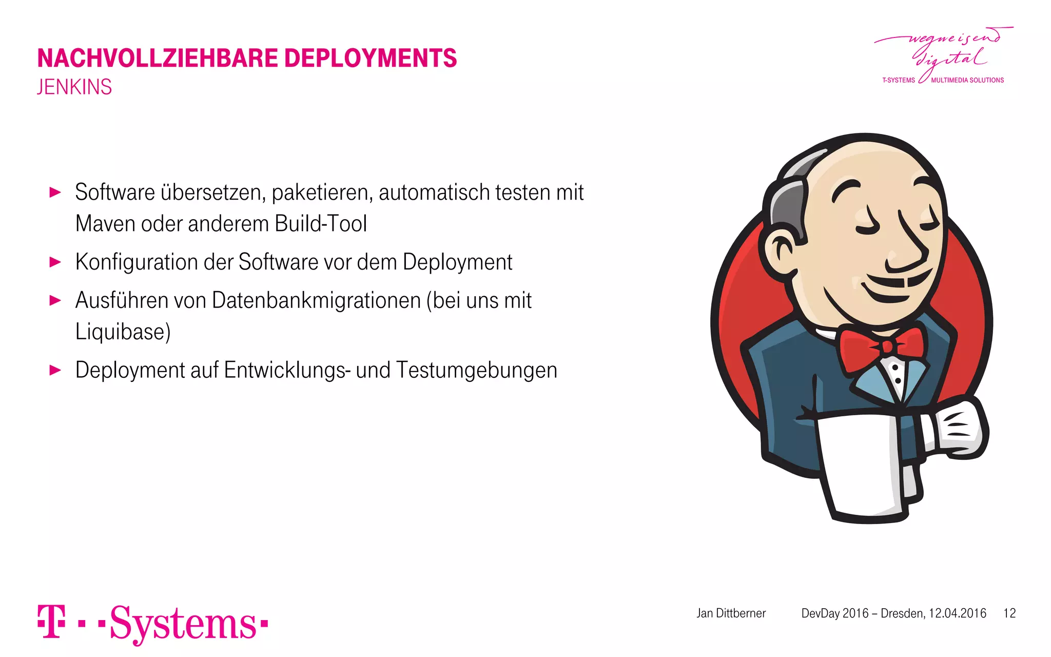 NACHVOLLZIEHBARE DEPLOYMENTS
JENKINS
▶ Software übersetzen, paketieren, automatisch testen mit
Maven oder anderem Build-Tool
▶ Konfiguration der Software vor dem Deployment
▶ Ausführen von Datenbankmigrationen (bei uns mit
Liquibase)
▶ Deployment auf Entwicklungs- und Testumgebungen
Jan Dittberner DevDay 2016 – Dresden, 12.04.2016 12
 