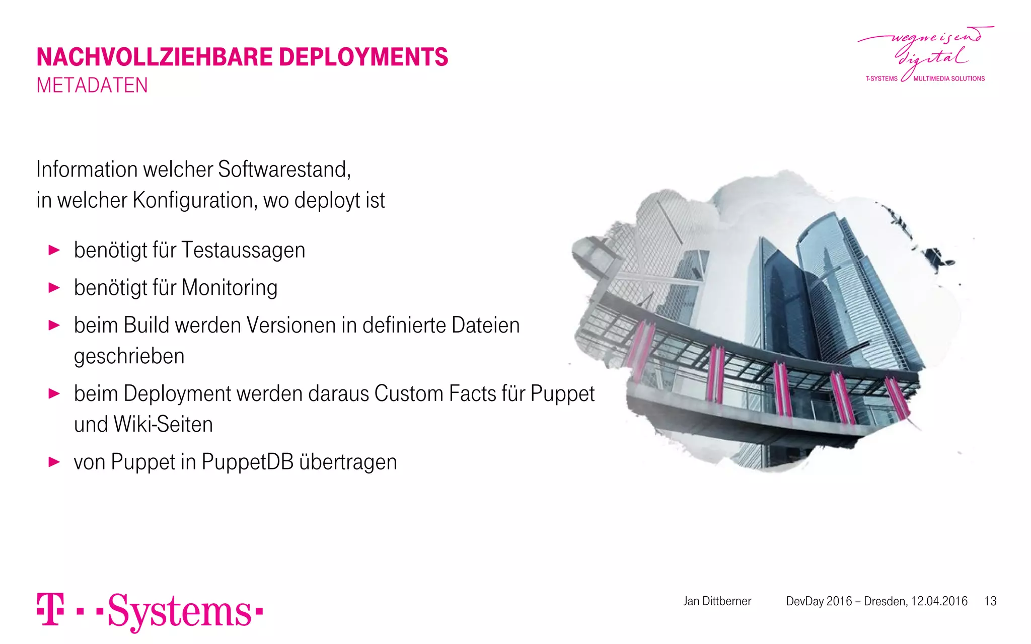 NACHVOLLZIEHBARE DEPLOYMENTS
METADATEN
Information welcher Softwarestand,
in welcher Konfiguration, wo deployt ist
▶ benötigt für Testaussagen
▶ benötigt für Monitoring
▶ beim Build werden Versionen in definierte Dateien
geschrieben
▶ beim Deployment werden daraus Custom Facts für Puppet
und Wiki-Seiten
▶ von Puppet in PuppetDB übertragen
Jan Dittberner DevDay 2016 – Dresden, 12.04.2016 13
 