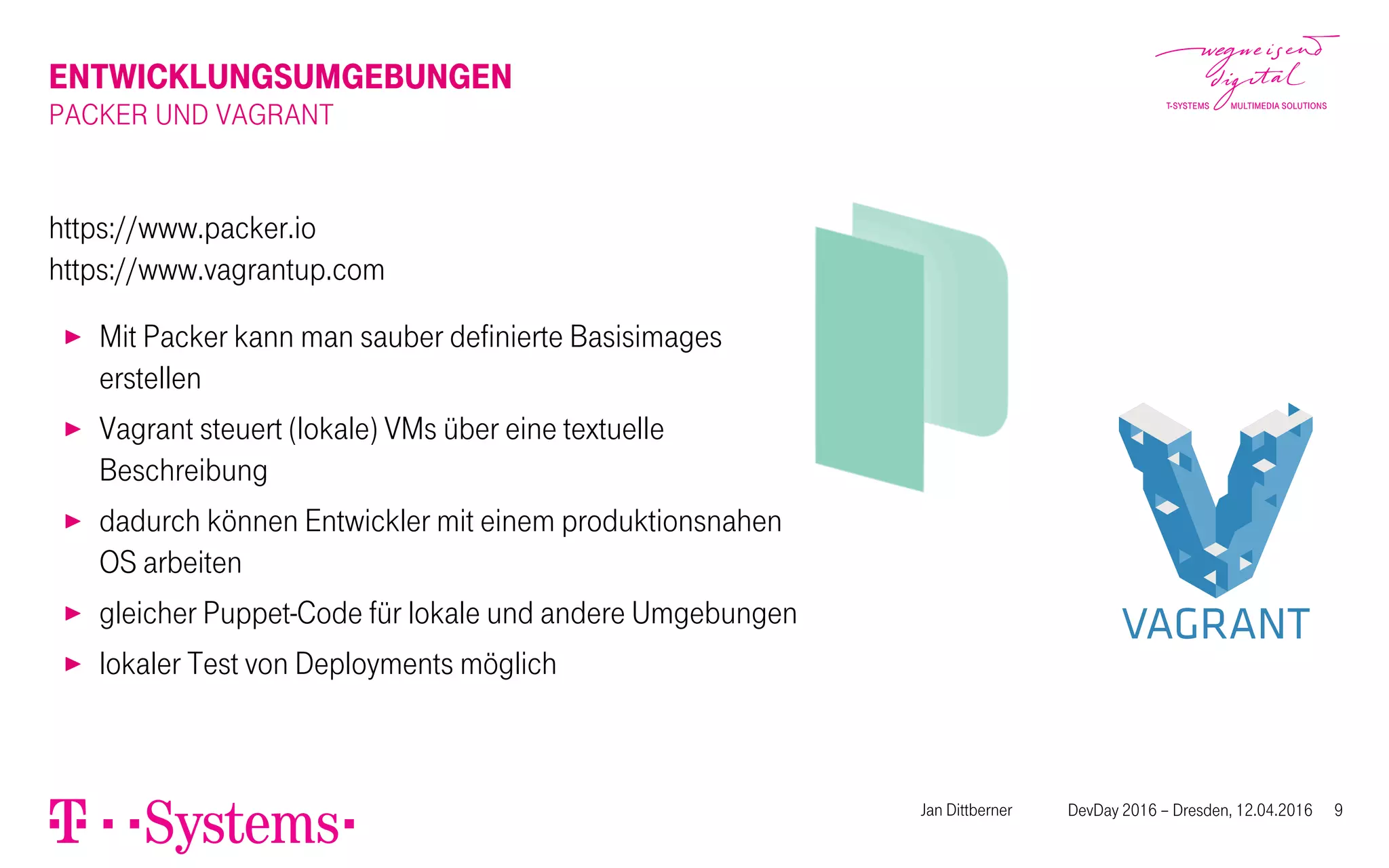 ENTWICKLUNGSUMGEBUNGEN
PACKER UND VAGRANT
https://www.packer.io
https://www.vagrantup.com
▶ Mit Packer kann man sauber definierte Basisimages
erstellen
▶ Vagrant steuert (lokale) VMs über eine textuelle
Beschreibung
▶ dadurch können Entwickler mit einem produktionsnahen
OS arbeiten
▶ gleicher Puppet-Code für lokale und andere Umgebungen
▶ lokaler Test von Deployments möglich
Jan Dittberner DevDay 2016 – Dresden, 12.04.2016 9
 