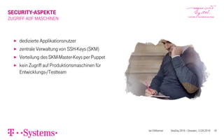 SECURITY-ASPEKTE
ZUGRIFF AUF MASCHINEN
▶ dedizierte Applikationsnutzer
▶ zentrale Verwaltung von SSH-Keys (SKM)
▶ Verteilung des SKM-Master-Keys per Puppet
▶ kein Zugriff auf Produktionsmaschinen für
Entwicklungs-/Testteam
Jan Dittberner DevDay 2016 – Dresden, 12.04.2016 18
 