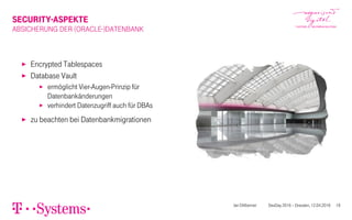 SECURITY-ASPEKTE
ABSICHERUNG DER (ORACLE-)DATENBANK
▶ Encrypted Tablespaces
▶ Database Vault
▶ ermöglicht Vier-Augen-Prinzip für
Datenbankänderungen
▶ verhindert Datenzugriff auch für DBAs
▶ zu beachten bei Datenbankmigrationen
Jan Dittberner DevDay 2016 – Dresden, 12.04.2016 19
 