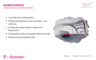 SECURITY-ASPEKTE
ABSICHERUNG VON DEPLOYMENTS
▶ unkonfigurierte Lieferartefakte
▶ Konfigurationsdateien nur als Templates in der
Lieferung
▶ Konfigurationsdaten liegen in getrennten
Repositories
▶ Konfiguration findet auf separaten Maschinen statt
▶ Deployment per Key-Based SSH
Jan Dittberner DevDay 2016 – Dresden, 12.04.2016 20
 