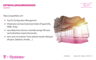 ENTWICKLUNGSUMGEBUNGEN
PUPPET
https://puppetlabs.com
▶ Tool für Configuration Management
▶ Infrastruktur wird als Code beschrieben (Puppet DSL,
YAML, Ruby)
▶ neue Maschinen können innerhalb weniger Minuten
nachvollziehbar eingerichtet werden
▶ kann auch mit anderen Tools realisiert werden (Beispiel
cfengine, Saltstack, Ansible, …)
Jan Dittberner DevDay 2016 – Dresden, 12.04.2016 8
 