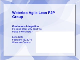Waterloo Agile Lean P2P Group Continuous Integration If it is so great why can't we make it work here? Leon Kehl February 16, 2010 Waterloo Ontario 