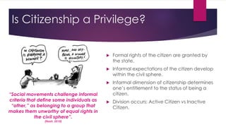 Is Citizenship a Privilege?
 Formal rights of the citizen are granted by
the state.
 Informal expectations of the citizen develop
within the civil sphere.
 Informal dimension of citizenship determines
one’s entitlement to the status of being a
citizen.
 Division occurs: Active Citizen vs Inactive
Citizen.
“Social movements challenge informal
criteria that define some individuals as
“other,” as belonging to a group that
makes them unworthy of equal rights in
the civil sphere”.
(Nash, 2010)
 
