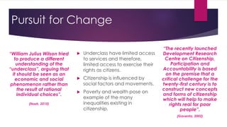 Pursuit for Change
 Underclass have limited access
to services and therefore,
limited access to exercise their
rights as citizens.
 Citizenship is influenced by
social factors and movements.
 Poverty and wealth pose on
example of the many
inequalities existing in
citizenship.
“William Julius Wilson tried
to produce a different
understanding of the
“underclass”, arguing that
it should be seen as an
economic and social
phenomenon rather than
the result of rational
individual choices”.
(Nash, 2010)
“The recently launched
Development Research
Centre on Citizenship,
Participation and
Accountability is based
on the premise that a
critical challenge for the
twenty-first century is to
construct new concepts
and forms of citizenship
which will help to make
rights real for poor
people”.
(Gaventa, 2002)
 