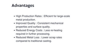 Advantages
High Production Rates : Efficient for large-scale
metal production.
Improved Quality : Consistent mechanical
properties and surface quality.
Reduced Energy Costs : Less re-heating
required in further processing.
Reduced Metal Loss : Lower scrap rates
compared to traditional casting.
 