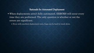 Rationale for Automated Deployment
 When deployments aren’t fully automated, ERRORS will occur every
time they are performed. The only question is whether or not the
errors are significant.
 Even with excellent deployment tests, bugs can be hard to track down.
 