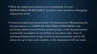  When the deployment process is not automated, it is not
REPEATABLE OR RELIABLE, leading to time wasted on debugging
deployment errors
 A manual deployment process has to be documented. Maintaining the
documentation is a COMPLEX AND TIME-CONSUMING task
involving collaboration between several people, so the documentation
is generally incomplete or out-of-date at any given time. A set of
automated deployment scripts serves as documentation, and it will
always be up-to-date and complete, or the deployment will not work.
 