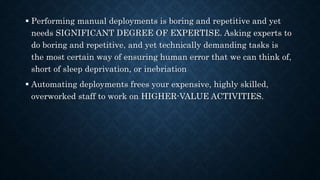  Performing manual deployments is boring and repetitive and yet
needs SIGNIFICANT DEGREE OF EXPERTISE. Asking experts to
do boring and repetitive, and yet technically demanding tasks is
the most certain way of ensuring human error that we can think of,
short of sleep deprivation, or inebriation
 Automating deployments frees your expensive, highly skilled,
overworked staff to work on HIGHER-VALUE ACTIVITIES.
 