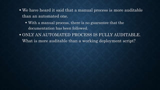  We have heard it said that a manual process is more auditable
than an automated one.
 With a manual process, there is no guarantee that the
documentation has been followed.
 ONLY AN AUTOMATED PROCESS IS FULLY AUDITABLE.
What is more auditable than a working deployment script?
 