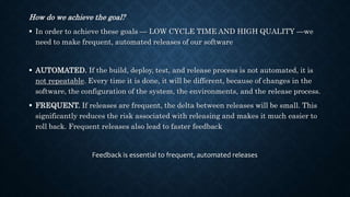 How do we achieve the goal?
 In order to achieve these goals — LOW CYCLE TIME AND HIGH QUALITY —we
need to make frequent, automated releases of our software
 AUTOMATED. If the build, deploy, test, and release process is not automated, it is
not repeatable. Every time it is done, it will be different, because of changes in the
software, the configuration of the system, the environments, and the release process.
 FREQUENT. If releases are frequent, the delta between releases will be small. This
significantly reduces the risk associated with releasing and makes it much easier to
roll back. Frequent releases also lead to faster feedback
Feedback is essential to frequent, automated releases
 