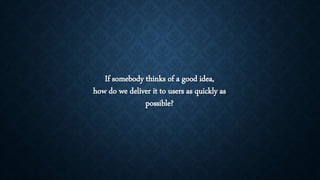 If somebody thinks of a good idea,
how do we deliver it to users as quickly as
possible?
 