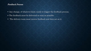 Feedback Process
 Any change, of whatever kind, needs to trigger the feedback process.
 The feedback must be delivered as soon as possible.
 The delivery team must receive feedback and then act on it.
 