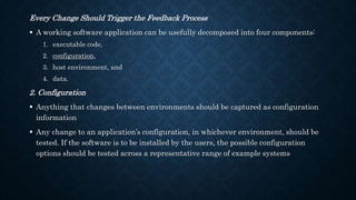Every Change Should Trigger the Feedback Process
 A working software application can be usefully decomposed into four components:
1. executable code,
2. configuration,
3. host environment, and
4. data.
2. Configuration
 Anything that changes between environments should be captured as configuration
information
 Any change to an application’s configuration, in whichever environment, should be
tested. If the software is to be installed by the users, the possible configuration
options should be tested across a representative range of example systems
 
