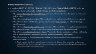 What is the feedback process?
 It involves TESTING EVERY CHANGE IN A FULLY AUTOMATED FASHION, as far as
possible. The tests will usually include at least the following checks.
 The process of creating the executable code must work. This verifies that the syntax of your source
code is valid.
 The software’s unit tests must pass. This checks that your application’s code behaves as expected.
 The software should fulfill certain quality criteria such as test coverage and other technology-
specific metrics.
 The software’s functional acceptance tests must pass. This checks that your application conforms to
its business acceptance criteria—that it delivers the business value that was intended.
 The software’s nonfunctional tests must pass. This checks that the application performs sufficiently
well in terms of capacity, availability, security, and so on to meet its users’ needs.
 The software must go through exploratory testing and a demonstration to the customer and a
selection of users.
 This is typically done from a manual testing environment. In this part of the process, the product owner
might decide that there are missing features, or we might find bugs that require fixing and automated tests
that need creating to prevent regressions.
 