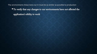 The environments these tests run in must be as similar as possible to production
To verify that any changes to our environments have not affected the
application’s ability to work
 