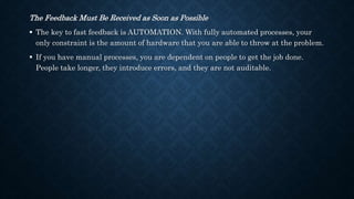 The Feedback Must Be Received as Soon as Possible
 The key to fast feedback is AUTOMATION. With fully automated processes, your
only constraint is the amount of hardware that you are able to throw at the problem.
 If you have manual processes, you are dependent on people to get the job done.
People take longer, they introduce errors, and they are not auditable.
 