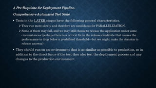 A Pre-Requisite for Deployment Pipeline:
Comprehensive Automated Test Suite
 Tests in the LATER stages have the following general characteristics.
 They run more slowly and therefore are candidates for PARALLELIZATION.
 Some of them may fail, and we may still choose to release the application under some
circumstances (perhaps there is a critical fix in the release candidate that causes the
performance to drop below a predefined threshold—but we might make the decision to
release anyway)
 They should run on an environment that is as similar as possible to production, so in
addition to the direct focus of the test they also test the deployment process and any
changes to the production environment.
 