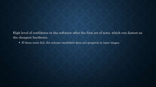 High level of confidence in the software after the first set of tests, which run fastest on
the cheapest hardware.
 If these tests fail, the release candidate does not progress to later stages.
 