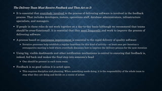 The Delivery Team Must Receive Feedback and Then Act on It
 It is essential that everybody involved in the process of delivering software is involved in the feedback
process. That includes developers, testers, operations staff, database administrators, infrastructure
specialists, and managers.
 If people in these roles do not work together on a day-to-day basis (although we recommend that teams
should be cross-functional), it is essential that they meet frequently and work to improve the process of
delivering software.
 A process based on continuous improvement is essential to the rapid delivery of quality software
 Iterative processes help establish a regular heartbeat for this kind of activity—at least once per iteration a
retrospective meeting is held where everybody discusses how to improve the delivery process for the next iteration
 Using big, visible dashboards and other notification mechanisms is central to ensuring that feedback is,
indeed, fed-back and makes the final step into someone’s head
 One should be present in each team room.
 Feedback is no good unless it is acted upon.
 This requires discipline and planning. When something needs doing, it is the responsibility of the whole team to
stop what they are doing and decide on a course of action
 