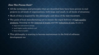 Does This Process Scale?
 All the techniques and principles that are described here have been proven in real
projects in all kinds of organizations, both large and small, in all kinds of situations
 Much of this is inspired by the philosophy and ideas of the lean movement.
 The goals of lean manufacturing are to ensure the rapid delivery of high-quality
products, focusing on the removal of waste and the reduction of cost. Results in
 huge cost and resource savings,
 much higher-quality products, and
 faster time-to-market
 This philosophy is starting to become mainstream in the field of software
development too
 