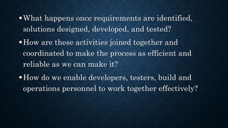 What happens once requirements are identified,
solutions designed, developed, and tested?
How are these activities joined together and
coordinated to make the process as efficient and
reliable as we can make it?
How do we enable developers, testers, build and
operations personnel to work together effectively?
 